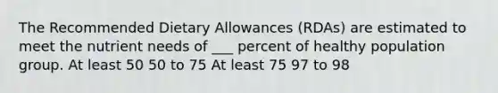 The Recommended Dietary Allowances (RDAs) are estimated to meet the nutrient needs of ___ percent of healthy population group. At least 50 50 to 75 At least 75 97 to 98