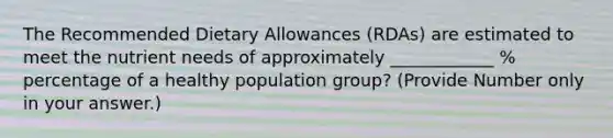 The Recommended Dietary Allowances (RDAs) are estimated to meet the nutrient needs of approximately ____________ % percentage of a healthy population group? (Provide Number only in your answer.)