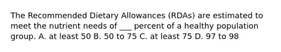 The Recommended Dietary Allowances (RDAs) are estimated to meet the nutrient needs of ___ percent of a healthy population group. A. at least 50 B. 50 to 75 C. at least 75 D. 97 to 98