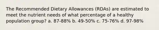 The Recommended Dietary Allowances (RDAs) are estimated to meet the nutrient needs of what percentage of a healthy population group? a. 87-88% b. 49-50% c. 75-76% d. 97-98%