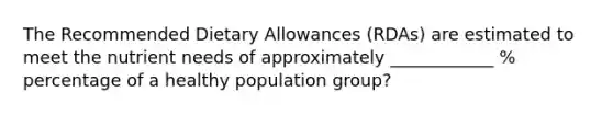 The Recommended Dietary Allowances (RDAs) are estimated to meet the nutrient needs of approximately ____________ % percentage of a healthy population group?