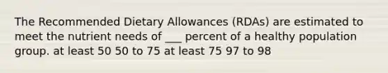 The Recommended Dietary Allowances (RDAs) are estimated to meet the nutrient needs of ___ percent of a healthy population group. at least 50 50 to 75 at least 75 97 to 98