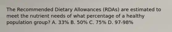 The Recommended Dietary Allowances (RDAs) are estimated to meet the nutrient needs of what percentage of a healthy population group? A. 33% B. 50% C. 75% D. 97-98%