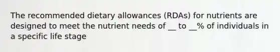 The recommended dietary allowances (RDAs) for nutrients are designed to meet the nutrient needs of __ to __% of individuals in a specific life stage