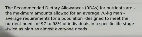 The Recommended Dietary Allowances (RDAs) for nutrients are -the maximum amounts allowed for an average 70-kg man -average requirements for a population -designed to meet the nutrient needs of 97 to 98% of individuals in a specific life stage -twice as high as almost everyone needs