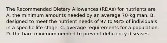 The Recommended Dietary Allowances (RDAs) for nutrients are A. the minimum amounts needed by an average 70-kg man. B. designed to meet the nutrient needs of 97 to 98% of individuals in a specific life stage. C. average requirements for a population. D. the bare minimum needed to prevent deficiency diseases.