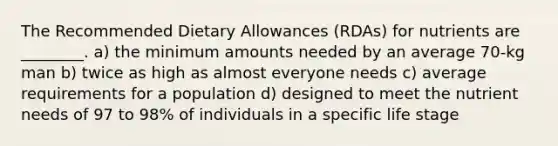 The Recommended Dietary Allowances (RDAs) for nutrients are ________. a) the minimum amounts needed by an average 70-kg man b) twice as high as almost everyone needs c) average requirements for a population d) designed to meet the nutrient needs of 97 to 98% of individuals in a specific life stage