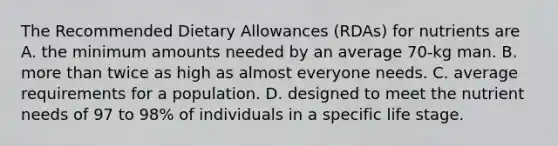 The Recommended Dietary Allowances (RDAs) for nutrients are A. the minimum amounts needed by an average 70-kg man. B. more than twice as high as almost everyone needs. C. average requirements for a population. D. designed to meet the nutrient needs of 97 to 98% of individuals in a specific life stage.