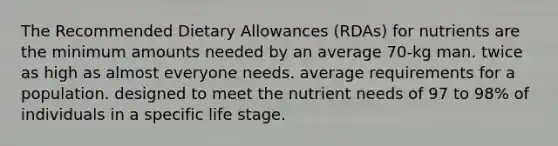 The Recommended Dietary Allowances (RDAs) for nutrients are the minimum amounts needed by an average 70-kg man. twice as high as almost everyone needs. average requirements for a population. designed to meet the nutrient needs of 97 to 98% of individuals in a specific life stage.