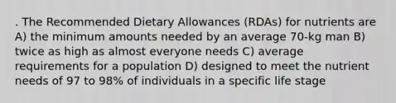 . The Recommended Dietary Allowances (RDAs) for nutrients are A) the minimum amounts needed by an average 70-kg man B) twice as high as almost everyone needs C) average requirements for a population D) designed to meet the nutrient needs of 97 to 98% of individuals in a specific life stage