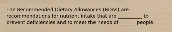 The Recommended Dietary Allowances (RDAs) are recommendations for nutrient intake that are __________ to prevent deficiencies and to meet the needs of_______ people.