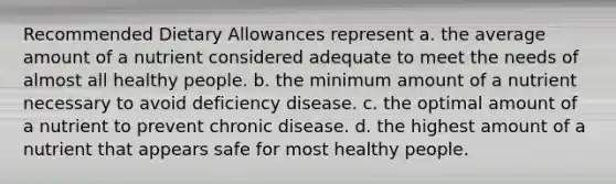 Recommended Dietary Allowances represent a. the average amount of a nutrient considered adequate to meet the needs of almost all healthy people. b. the minimum amount of a nutrient necessary to avoid deficiency disease. c. the optimal amount of a nutrient to prevent chronic disease. d. the highest amount of a nutrient that appears safe for most healthy people.