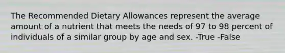 The Recommended Dietary Allowances represent the average amount of a nutrient that meets the needs of 97 to 98 percent of individuals of a similar group by age and sex. -True -False