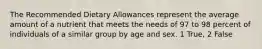 The Recommended Dietary Allowances represent the average amount of a nutrient that meets the needs of 97 to 98 percent of individuals of a similar group by age and sex. 1 True, 2 False