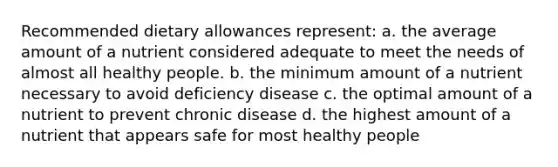 Recommended dietary allowances represent: a. the average amount of a nutrient considered adequate to meet the needs of almost all healthy people. b. the minimum amount of a nutrient necessary to avoid deficiency disease c. the optimal amount of a nutrient to prevent chronic disease d. the highest amount of a nutrient that appears safe for most healthy people