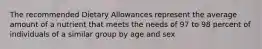 The recommended Dietary Allowances represent the average amount of a nutrient that meets the needs of 97 to 98 percent of individuals of a similar group by age and sex