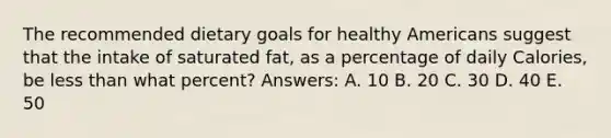 The recommended dietary goals for healthy Americans suggest that the intake of saturated fat, as a percentage of daily Calories, be less than what percent? Answers: A. 10 B. 20 C. 30 D. 40 E. 50