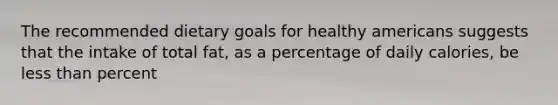 The recommended dietary goals for healthy americans suggests that the intake of total fat, as a percentage of daily calories, be less than percent