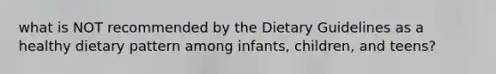 what is NOT recommended by the Dietary Guidelines as a healthy dietary pattern among infants, children, and teens?