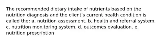 The recommended dietary intake of nutrients based on the nutrition diagnosis and the client's current health condition is called the: a. nutrition assessment. b. health and referral system. c. nutrition monitoring system. d. outcomes evaluation. e. nutrition prescription