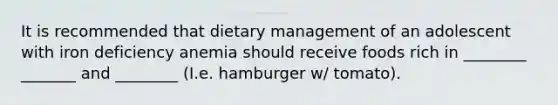 It is recommended that dietary management of an adolescent with iron deficiency anemia should receive foods rich in ________ _______ and ________ (I.e. hamburger w/ tomato).