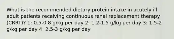 What is the recommended dietary protein intake in acutely ill adult patients receiving continuous renal replacement therapy (CRRT)? 1: 0.5-0.8 g/kg per day 2: 1.2-1.5 g/kg per day 3: 1.5-2 g/kg per day 4: 2.5-3 g/kg per day