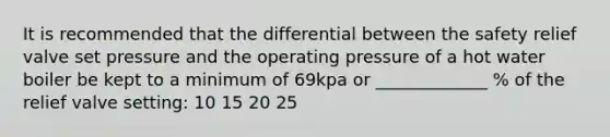 It is recommended that the differential between the safety relief valve set pressure and the operating pressure of a hot water boiler be kept to a minimum of 69kpa or _____________ % of the relief valve setting: 10 15 20 25