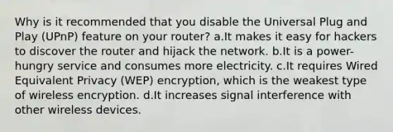 Why is it recommended that you disable the Universal Plug and Play (UPnP) feature on your router? a.It makes it easy for hackers to discover the router and hijack the network. b.It is a power-hungry service and consumes more electricity. c.It requires Wired Equivalent Privacy (WEP) encryption, which is the weakest type of wireless encryption. d.It increases signal interference with other wireless devices.