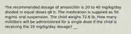 The recommended dosage of amoxicillin is 20 to 40 mg/kg/day divided in equal doses q8 h. The medication is supplied as 50 mg/mL oral suspension. The child weighs 72.6 lb. How many milliliters will be administered for a single dose if the child is receiving the 20 mg/kg/day dosage? __