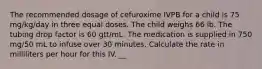 The recommended dosage of cefuroxime IVPB for a child is 75 mg/kg/day in three equal doses. The child weighs 66 lb. The tubing drop factor is 60 gtt/mL. The medication is supplied in 750 mg/50 mL to infuse over 30 minutes. Calculate the rate in milliliters per hour for this IV. __