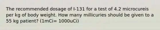 The recommended dosage of I-131 for a test of 4.2 microcureis per kg of body weight. How many millicuries should be given to a 55 kg patient? (1mCi= 1000uCi)