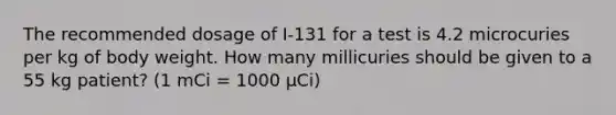 The recommended dosage of I-131 for a test is 4.2 microcuries per kg of body weight. How many millicuries should be given to a 55 kg patient? (1 mCi = 1000 μCi)