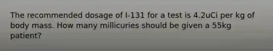 The recommended dosage of I-131 for a test is 4.2uCi per kg of body mass. How many millicuries should be given a 55kg patient?