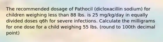 The recommended dosage of Pathocil (dicloxacillin sodium) for children weighing less than 88 lbs. is 25 mg/kg/day in equally divided doses q6h for severe infections. Calculate the milligrams for one dose for a child weighing 55 lbs. (round to 100th decimal point)