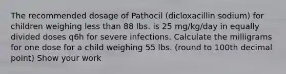 The recommended dosage of Pathocil (dicloxacillin sodium) for children weighing less than 88 lbs. is 25 mg/kg/day in equally divided doses q6h for severe infections. Calculate the milligrams for one dose for a child weighing 55 lbs. (round to 100th decimal point) Show your work