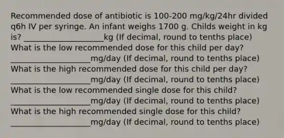 Recommended dose of antibiotic is 100-200 mg/kg/24hr divided q6h IV per syringe. An infant weighs 1700 g. Childs weight in kg is? ____________________kg (If decimal, round to tenths place) What is the low recommended dose for this child per day? ____________________mg/day (If decimal, round to tenths place) What is the high recommended dose for this child per day? ____________________mg/day (If decimal, round to tenths place) What is the low recommended single dose for this child? ____________________mg/day (If decimal, round to tenths place) What is the high recommended single dose for this child? ____________________mg/day (If decimal, round to tenths place)