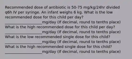 Recommended dose of antibiotic is 50-75 mg/kg/24hr divided q6h IV per syringe. An infant weighs 6 kg. What is the low recommended dose for this child per day? ____________________mg/day (If decimal, round to tenths place) What is the high recommended dose for this child per day? ____________________mg/day (If decimal, round to tenths place) What is the low recommended single dose for this child? ____________________mg/day (If decimal, round to tenths place) What is the high recommended single dose for this child? ____________________mg/day (If decimal, round to tenths place)