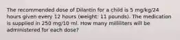 The recommended dose of Dilantin for a child is 5 mg/kg/24 hours given every 12 hours (weight: 11 pounds). The medication is supplied in 250 mg/10 ml. How many milliliters will be administered for each dose?