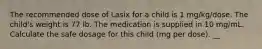 The recommended dose of Lasix for a child is 1 mg/kg/dose. The child's weight is 77 lb. The medication is supplied in 10 mg/mL. Calculate the safe dosage for this child (mg per dose). __