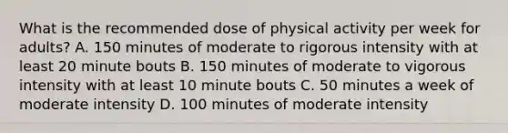 What is the recommended dose of physical activity per week for adults? A. 150 minutes of moderate to rigorous intensity with at least 20 minute bouts B. 150 minutes of moderate to vigorous intensity with at least 10 minute bouts C. 50 minutes a week of moderate intensity D. 100 minutes of moderate intensity