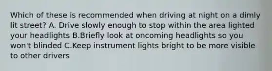 Which of these is recommended when driving at night on a dimly lit street? A. Drive slowly enough to stop within the area lighted your headlights B.Briefly look at oncoming headlights so you won't blinded C.Keep instrument lights bright to be more visible to other drivers