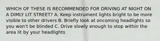 WHICH OF THESE IS RECOMMENDED FOR DRIVING AT NIGHT ON A DIMLY LIT STREET? A. Keep instrument lights bright to be more visible to other drivers B. Briefly look at oncoming headlights so you won't be blinded C. Drive slowly enough to stop within the area lit by your headlights