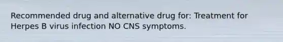 Recommended drug and alternative drug for: Treatment for Herpes B virus infection NO CNS symptoms.