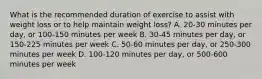 What is the recommended duration of exercise to assist with weight loss or to help maintain weight loss? A. 20-30 minutes per day, or 100-150 minutes per week B. 30-45 minutes per day, or 150-225 minutes per week C. 50-60 minutes per day, or 250-300 minutes per week D. 100-120 minutes per day, or 500-600 minutes per week