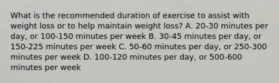 What is the recommended duration of exercise to assist with weight loss or to help maintain weight loss? A. 20-30 minutes per day, or 100-150 minutes per week B. 30-45 minutes per day, or 150-225 minutes per week C. 50-60 minutes per day, or 250-300 minutes per week D. 100-120 minutes per day, or 500-600 minutes per week