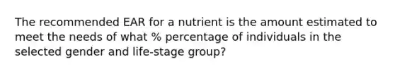 The recommended EAR for a nutrient is the amount estimated to meet the needs of what % percentage of individuals in the selected gender and life-stage group?