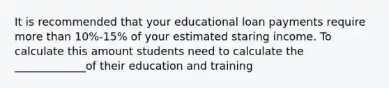 It is recommended that your educational loan payments require <a href='https://www.questionai.com/knowledge/keWHlEPx42-more-than' class='anchor-knowledge'>more than</a> 10%-15% of your estimated staring income. To calculate this amount students need to calculate the _____________of their education and training