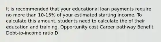 It is recommended that your educational loan payments require no more than 10‐15% of your estimated starting income. To calculate this amount, students need to calculate the of their education and training. Opportunity cost Career pathway Benefit Debt‐to‐income ratio D