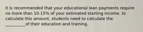 it is recommended that your educational loan payments require no <a href='https://www.questionai.com/knowledge/keWHlEPx42-more-than' class='anchor-knowledge'>more than</a> 10-15% of your estimated starting income. to calculate this amount, students need to calculate the __________of their education and training.