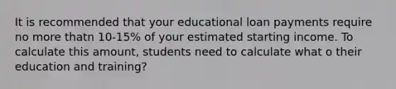 It is recommended that your educational loan payments require no more thatn 10-15% of your estimated starting income. To calculate this amount, students need to calculate what o their education and training?